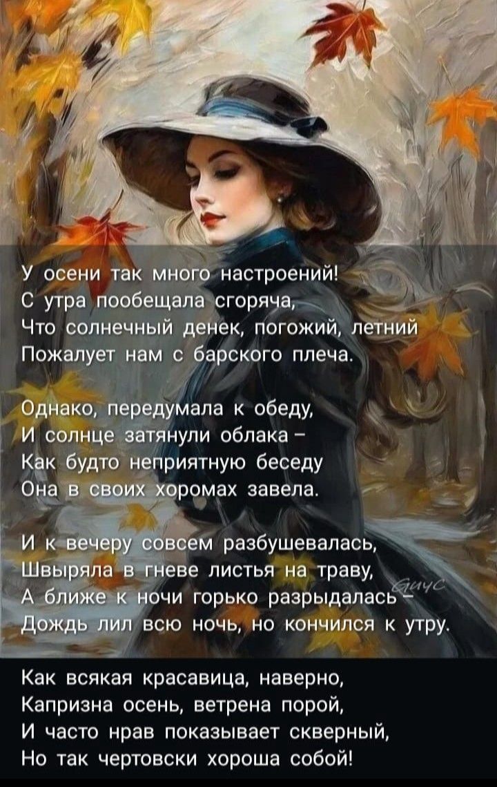У осени так много настроений!
С утра пообещала scorching,
Что солнечный денек, погожий, летний
Пожалеет нам с барского плеча.

Однако, передумала к обеду,
И солнце затянули облака –
Как будто неприятную беседу
Она в своих хорах завела.

И к вечеру совсем разбугаилась,
Швыряла в гневе листья на траву,
А ближе к ночи горько разрыдалась.
Дождь лил всю ночь, не кончилась к утру.

Как всякая красавица, наверно,
Капризна осень, ветреным порой,
И часто нрав показывает скрытный,
Но так чертовски хороша собой!