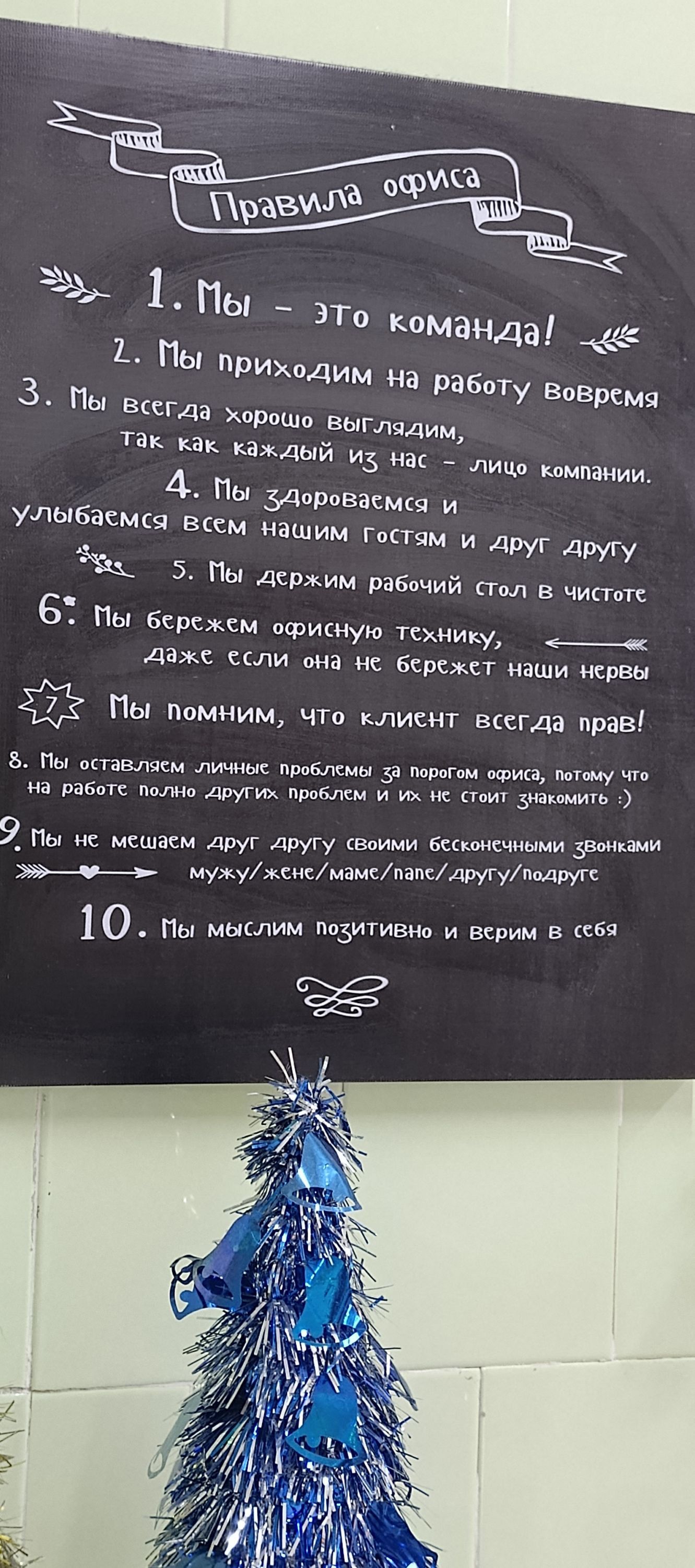 1. Мы — это команда!\n2. Мы приходим на работу вовремя\n3. Мы всегда хорошо выглядим, так как каждый из нас — лицо компании.\n4. Мы здороваемся и улыбаемся всем нашим гостям и друг другу\n5. Мы держим рабочий стол в чистоте\n6. Мы бережем офисную технику, даже если она не бережет наши нервы\n7. Мы помним, что клиент всегда прав!\n8. Мы оставляем личные проблемы за порог офиса, потому что на работе полно других проблем и их не стоит знакомить :)\n9. Мы не мешаем друг другу своими бесконечными звонками мужу/жене/маме/папе/пимеру/подруге\n10. Мы мыслим позитивно и верим в себя