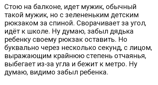 Стою на балконе идет мужик обычный такой мужик но с зелененьким детским рюкзаком за спиной Сворачивает за угол идёт к школе Ну думаю забыл дядька ребенку своему рюкзак оставить Но буквально через несколько секунд с лицом выражающим крайнюю степень отчаянья выбегает из за угла и бежит к метро Ну думаю видимо забыл ребенка