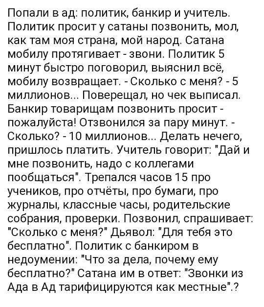 Попали в ад политик банкир и учитель Политик проситу сатаны позвонить мол как там моя страна мой народ Сатана мобипу протягивает звони Политик 5 минут быстро поговорил выяснил всё мобипу возвращает Сколько с меня 5 миллионов Поверещап но чек выписал Банкир товарищам позвонить просит пожалуйста Отзвонился за пару минут Сколько 10 миллионов Делать нечего пришлось платить Учитель говорит пДай и мне п