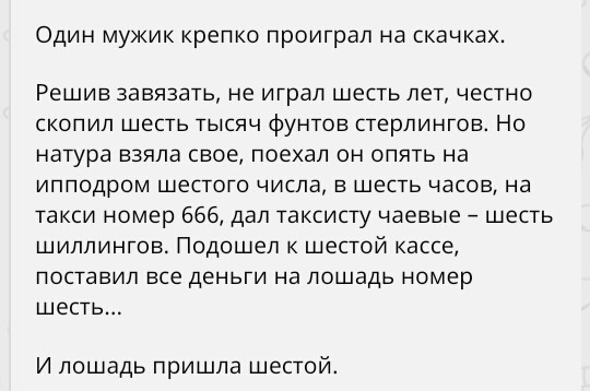 Один мукик крепко проиграл на скачках Решив завязать не играл шесть лет честно скопип шесть тысяч фунтов стерлингов Но натура взяла свое поехал он опять на ипподром шестого числа в шесть часов на такси номер 666 дал таксисту чаевые шесть шиллингов Подошел шестой кассе поставил все деньги на лошадь номер шесть И лошадь пришла шестой