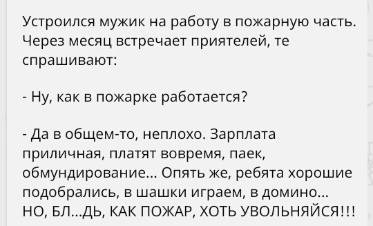 Устроился мужик на работу в пожарную часть Через месяц встречает приятелей те спрашивают Ну как в пожарке работается Да в общем то неплохо Зарплата приличная платят вовремя паек обмундирование Опять же ребята хорошие подобрались в шашки играем в домино НО БЛДЬ КАК ПОЖАР ХОТЬ УВОЛЬНЯЙСЯШ