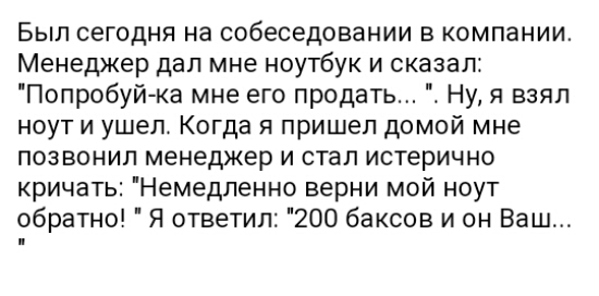 Был сегодня на собеседовании в компании Менеджер дал мне ноутбук и сказал Попробуйка мне его продать Ну я взял ноут и ушел Когда я пришел домой мне позвонил менеджер и стал истерично кричать Немедпенно верни мой ноут обратно Я ответил 200 баксов и он Ваш