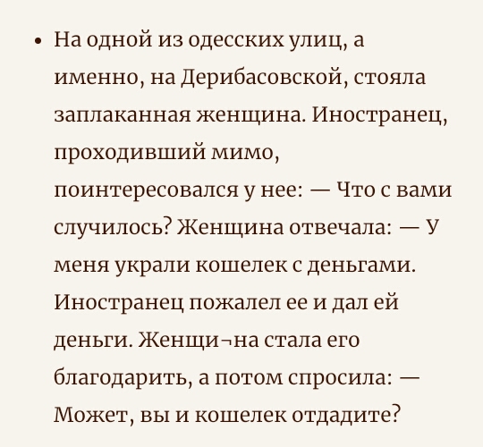 На одной из одесских улиц а именно на Дерибасовской стояла заплаканная женщина Иностранец проходивший мимо поинтересовался у нее Что с вами случилось Женщина отвечала У МЕНЯ украли КОШЕЛЕК С ДЕНЬГЗМИ Иностранец пожалел ее и дал ей деньги ЖенЩИнна стала его благодарить а потом спросила Может вы и кошелек отдадите