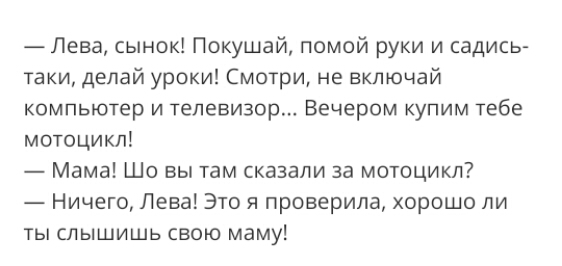 Пева сынок Покушай помой руки и садись таки делай уроки Смотри не включай компьютер и телевизор Вечером купим тебе мотоцикл Мама Шо вы там сказали за мотоцикл Ничего Лева Это я проверила хорошо ли ты слышишь свою маму