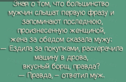 зная о том что большинство мужчин слышат первую фразу и запоминают последнюю претвнесенную женщиной жена за обедом сказала мужу _ Ездила за покупками расхерачила машину в дрова вкусный борщ правда Правда ответил муж