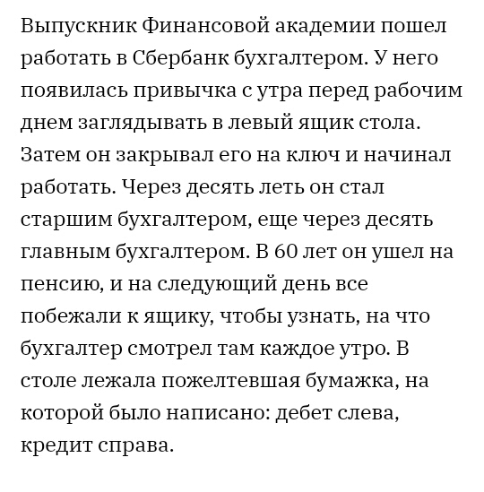 Выпускник Финансовой академии пошел работать в Сбербанк бухгалтером У него появилась привычка с утра перед рабочим днем заглядывать в левый ящик столаь Затем он закрывал его на ключ и начинал работать Через десять леть он стал старшим бухгалтером еще через десять главным бухгалтером В 60 лет он ушел на пенсию и на следующий день все побежали к ящику чтобы узнать на что бухгалтер смотрел там каждое