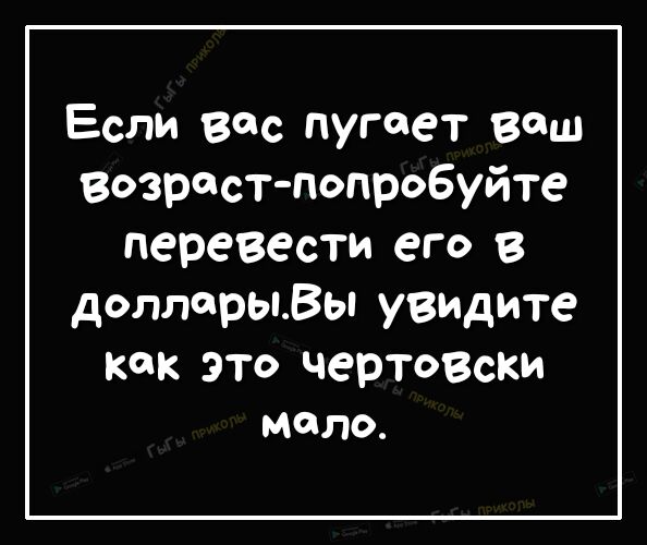 Если вас пугает ваш Возраст попробуйте перевести его в доллорыВы увидите как это чертозски МОЛО