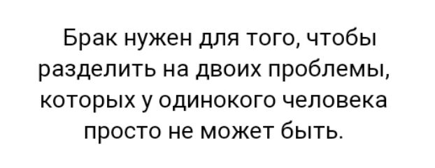 Брак нужен для того чтобы разделить на двоих проблемы которых у одинокого человека просто не может быть