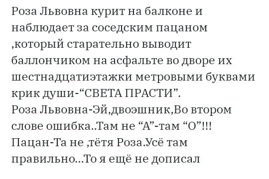 Роза Львовна курит на балконе И наблюдает за соседским пацаном который старательно выводит баллончиком на асфальте во дворе их шестнадцатиэтажки метровыми буквами крик души СВЕТА ПРАСТИ Роза Львовна ЭйдвозшникВо втором слове ошибкаТаМ не А там О Пацан Та не тётя РозаУсё там правильноТо я ещё не дописал