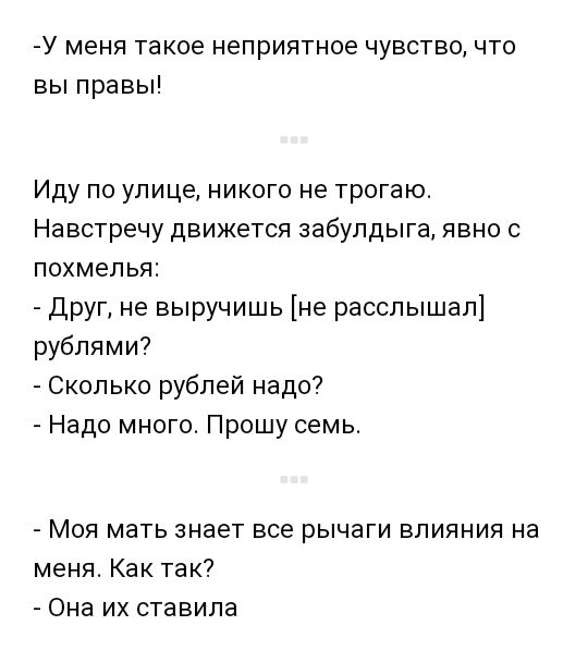 У меня такое неприятное чувство что вы правы Иду по улице никого не трогаю Навстречу движется забулдыга явно с похмелья друг не выручишь не расслышал рублями Сколько рублей надо Надо много Прошу семь Моя мать знает все рычаги влияния на меня Как так Она их ставила
