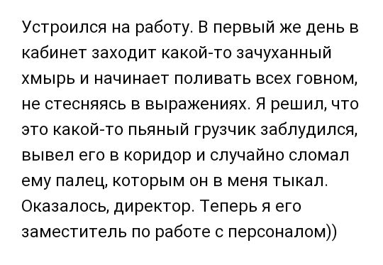 Устроился на работу В первый же день в кабинет заходит какой то зачуханный хмырь и начинает поливать всех говном не стесняясь в выражениях Я решил что это какой то пьяный грузчик заблудился вывел его в коридор и случайно сломал ему палец которым он в меня тыкал Оказалось директор Теперь я его заместитель по работе с персоналом