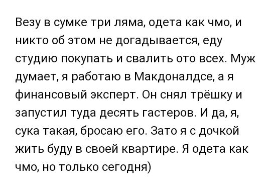 Везу в сумке три ляма одета как чмо и никто об этом не догадывается еду студию покупать и свалить ото всех Муж думает я работаю в Макдоналдсе а я финансовый эксперт Он снял трёшку и запустил туда десять гастеров И да я сука такая бросаю его Зато я с дочкой жить буду в своей квартире Я одета как чмо но только сегодня