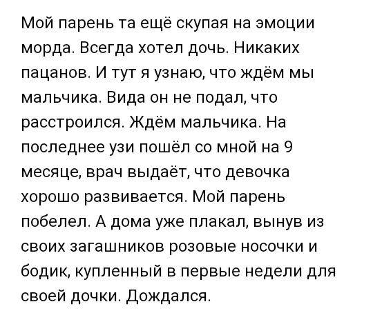 Мой парень та ещё скупая на эмоции морда Всегда хотел дочь Никаких пацанов И тут я узнаю что ждём мы мальчика Вида он не подал что расстроился Ждём мальчика На последнее узи пошёл со мной на 9 месяце врач выдаёт что девочка хорошо развивается Мой парень побелел А дома уже плакал вынув из своих загашников розовые носочки и бодик купленный в первые недели для своей дочки Дождался