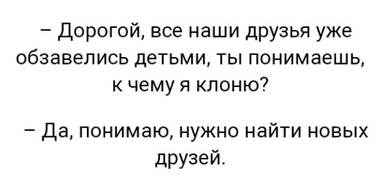 Дорогой все наши друзья уже обзавелись детьми ты понимаешь к чему я клоню Да понимаю нужно найти новых друзей