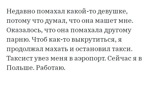 Недавно помахал какой то девушке потому что думал что она машет мне Оказалось что она помахала другому парню Чтоб как то выкрутиться я продолжал махать И остановил такси Таксист увез меня в аэропорт Сейчас я в Польше Работаю