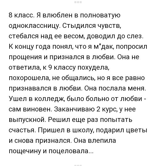 8 класс Я влюблен в полноватую одноклассницу Стыдился чувств стебался над ее весом доводил до слез К концу года понял что я мдак попросил прощения и признался в любви Она не ответила к 9 классу похудела похорошела не общались но я все равно признавался в любви Она послала меня Ушел в колледж было больно от любви сам виновен Заканчиваю 2 курс у нее выпускной Решил еще раз попытать счастья Пришел в 