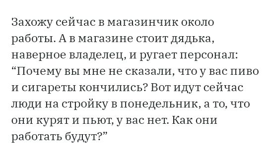 Захожу сейчас в магазинчик около работы А в магазине стоит дядька наверное владелец и ругает персонал Почему вы мне не сказали что у вас пиво и сигареты кончились Вот идут сейчас люди на стройку в понедельник а то что они курят и пьют у вас нет Как они работать будут
