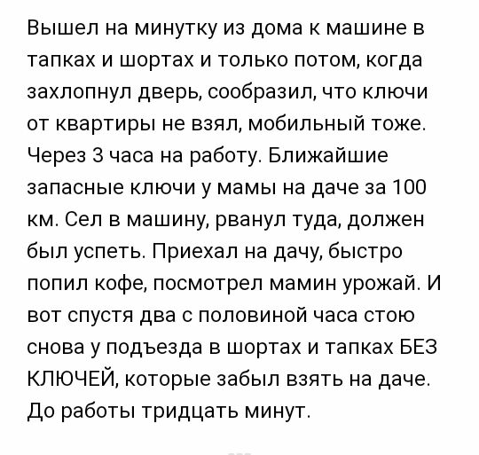 Вышел на минутку из дома к машине в тапках и шортах и только потом когда захлопнул дверь сообразил что ключи от квартиры не взял мобильный токе Через 3 часа на работу Ближайшие запасные ключи у мамы на даче за 100 км Сел в машину рванул туда должен был успеть Приехал на дачу быстро попил кофе посмотрел мамин урокай И вот спустя два с половиной часа стою снова у подъезда в шортах и тапках БЕЗ КПЮЧЕ