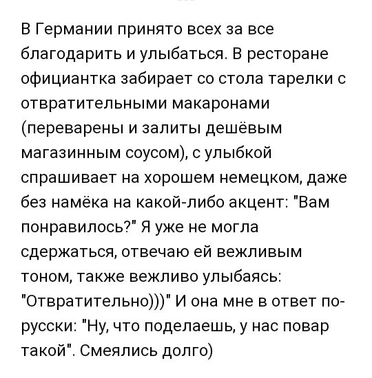 В Германии принято всех за все благодарить и улыбаться В ресторане официантка забирает со стола тарелки с отвратительными макаронами переварены и залиты дешёвым магазинным соусом с улыбкой спрашивает на хорошем немецком даже без намёка на какой либо акцент Вам понравилось Я уже не могла сдержаться отвечаю ей векливым тоном такке векливо улыбаясь Отвратительно И она мне в ответ по русски Ну что под