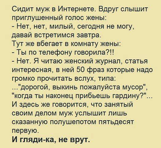Сидит муж в Интернете Вдруг слышит приглушенный голос жены Нет нет милый сегодня не могу давай встретимся завтра Тут же вбегает в комнату жены Ты по телефону говорила Нет Я читаю женский журнал статья интересная в ней 50 фраз которые надо громко прочитать вслух типа дорогой выкинь пожалуйста мусор когда ты наконец прибьешь гардину И здесь же говорится что занятый своим делом муж услышит лишь оказа