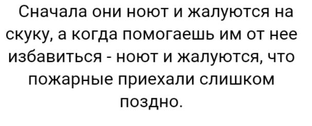 Сначала они ноют и жалуются на скуку а когда помогаешь им от нее избавиться ноют и жалуются что пожарные приехали слишком поздно