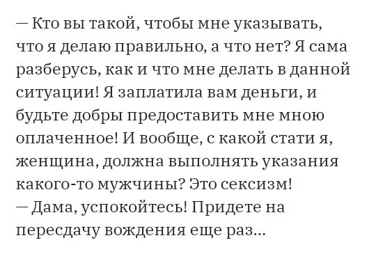Кто вы такой чтобы мне указывать что я делаю правильно а что нет Я сама разберусь как и что мне делать в данной ситуации Я заплатила вам деньги и будьте добры предоставить мне мною оплаченное И вообще с какой стати я женщина должна выполнять указания какого то мужчины Это сексизм Дама успокойтесь Придете на пересдачу вождения еще раз