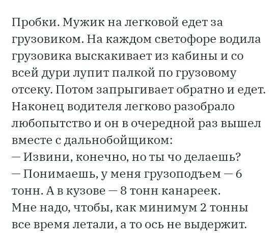Пробки Мужик на легковой едет за грузовиком На каждом светофоре водила грузовика выскакивает из кабины и со всей дури лупит палкой по грузовому отсеку Потом запрыгивает обратно и едет Наконец водителя легково разобрало любопытство и он в очередной раз вышел вместе с дальнобойщиком Извини конечно но ты чо делаешь Понимаешь у меня грузоподъем 6 тонн А в кузове 8 тонн канареек Мне надо чтобы как мини