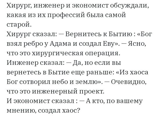 Хирург инженер и экономист обсуждали какая из их профессий была самой старой Хирург сказал Вернитесь к Бытию Бог взял ребро у Адама и создал Еву Ясно что это хирургическая операция Инженер сказал Да но если вы вернетесь в Бытие еще раньше Из хаоса Бог сотворил небо и землю Очевидно что это инженерный проект И экономист сказал А кто по вашему мнению создал хаос