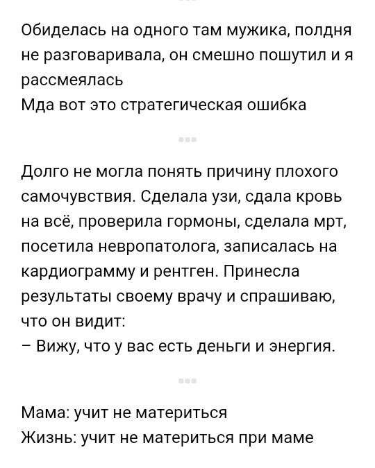 Обиделась на одного там мужика полдня не разговаривала он смешно пошутил и я рассмеялась Мда вот это стратегическая ошибка Долго не могла понять причину плохого самочувствия Сделала узи сдала кровь на всё проверила гормоны сделала мрт посетила невропатолога записалась на кардиограмму и рентген Принесла результаты своему врачу и спрашиваю что он Видит Вижу что у вас есть деньги и энергия Мама учит 