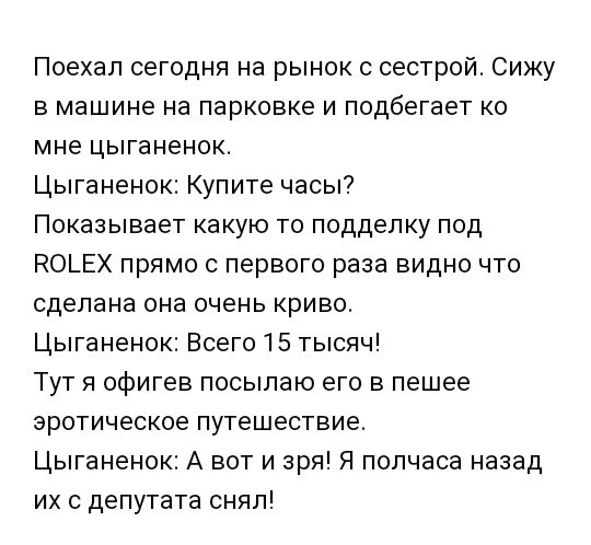 Поехал сегодня на рынок с сестрой Сижу в машине на парковке и подбегает ко мне цыганенок Цыганенок Купите часы Показывает какую то подделку под КОЬЕХ прямо с первого раза видно что сделана она очень криво Цыганенок Всего 15 тысяч Тут я офигев посылаю его в пешее эротическое путешествие Цыганенок А вот и зря Я полчаса назад их с депутата снял