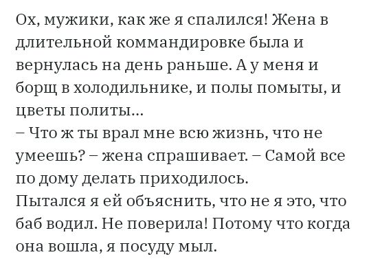 Ох мужики как же я спалился Жена в длительной коммандировке была и вернулась на день раньше Ау меня И борщ в холодильнике и полы помьттьт и цветы лолиты Что ж ты врал мне всю жизнь что не умеешь жена спрашивает Самой все по дому делать приходилось Пытался я ей обьяснить что не я это что баб водилт Не поверила Потому что когда она вошла я посуду мыл