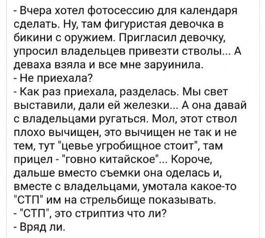 Вчера хотел фотосессию для календаря сделать Ну там фигуристая девочка в бикини с оружием Пригласил девочку упросип владельцев привезти стволы А деваха БЗЯПЗ И ВСЕ МНЕ ЗЗРУИНИЛЗ Не приехала А Как раз приехала разделась Мы свет выставили дали ей железки А она давай владельцами ругаться Мол этот ствол плохо вычищен это вычищен не так и не тем тут цевье угробищное стоит там прицел говно китайское Кор