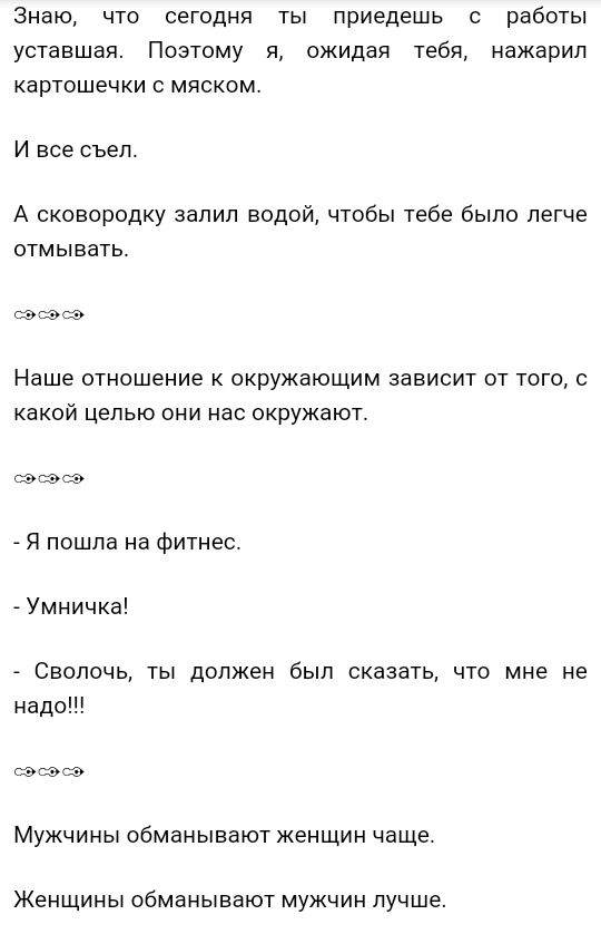 Знаю что сегодня ты приедешь с работы уставшая Поэтому я ожидая тебя нажарил картошечки о мяском И все съел А сковородку залил водой чтобы тебе было легче отмывать эсэсэ Наше отношение к окружающим зависит от того с какой целью они нас окружают _ Я пошла на фитнес _ Умничка Сволочь ты должен был сказать что мне не надо эсэсэ Мужчины обманывают женщин чаще Женщины обманывают мужчин лучше