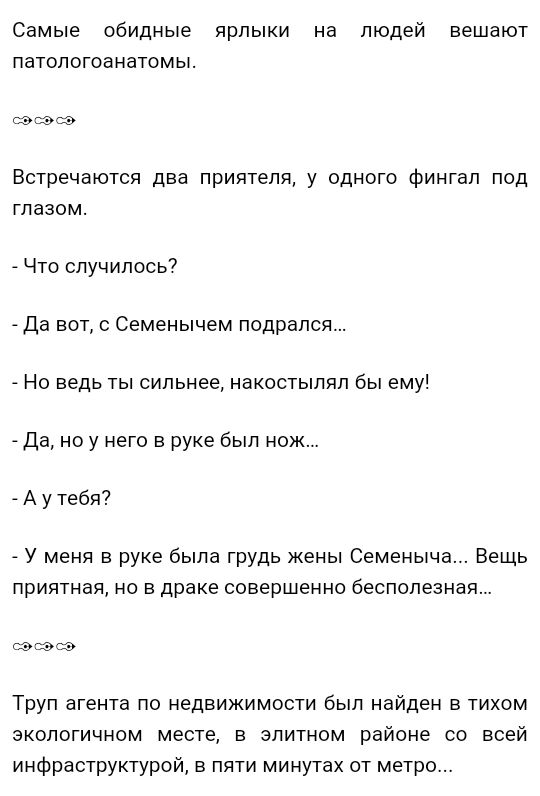 Самые обидные ярлыки на людей вешают патологоанатомы Встречаются два приятеля у одного финтап под тазом Что случилось7 Да вот Семенычем подрался _ Но ведь ты сильнее накостыляп бы ему да но у него в руке был нож А у тебя У меня в руке была грудь жены Семеныча Вещь приятная но в драке совершенно бесполезная шкаф Труп агента по недвижимости был найден в тихом зкологичном месте в элитном районе со вс