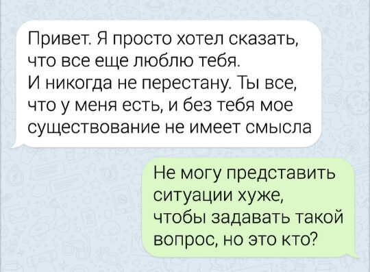 Привет Я просто хотел сказать что все еще люблю тебя И никогда не перестану Ты все что у меня есть и без тебя мое существование не имеет смысла Не могу представить ситуации хуже чтобы задавать такой вопрос но это кто