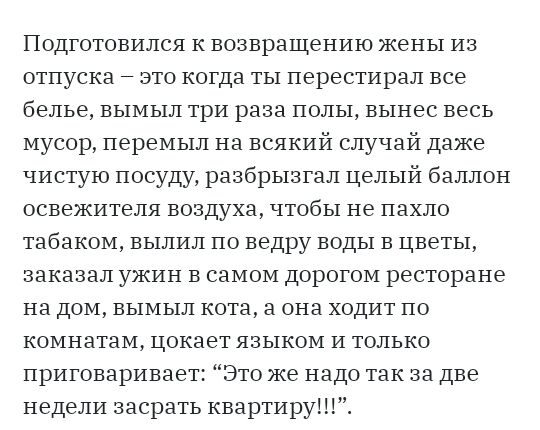Подтотовился к возвращению жены из отпуска это когда ты перестирал все белье вымыл три раза полы вынес весь мусор перемыл на всякий случай даже чистую посуду разбрызтал целый баллон освежителя воздуха чтобы не пахло табаком вылил по ведру воды в цветы заказал ужин в самом дорогом ресторане на дом вымыл кота а она ходит по комнатам цокает языком и только приговаривает Это же надо так за две недели 