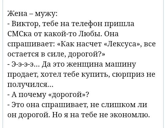 Жена мужу Виктор тебе на телефон пришла СМСка от какой то Любы Она спрашивает Как насчет Лексуса все остается в силе дорогой Э а з э Да это женщина машину продает хотел тебе купить сюрприз не получился А почему дорогой Это она спрашивает не слишком ли он дорогой Но я на тебе не зкономлю