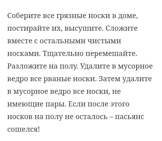 Соберите все грязные носки в доме постирайте их высушите Сложите вместе с остальными чистыми носками Тщательно перемешайте Разложите на полу Удалите в мусорное ведро все рваные носки Затем удалите в мусорное ведро все носки не имеющие пары Если после этого носков на полу не осталось пасьянс сошелся