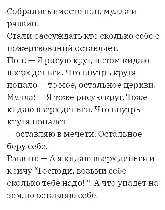 Собрались вместе поп мулла И раввин Стали рассуждать кто сколько себе с пожертвований оставляет Поп Я рисую круг потом кидаю вверх деньги Что внутрь круга попало то мое остальное церкви Мулла Я тоже рисую круг Тоже кидаю вверх деньги Что внутрь круга попадет оставляю в мечети Остальное беру себе Раввин А я кидаю вверх деньги и кричу Господи возьми себе сколько тебе надо А что упадет на землю остав
