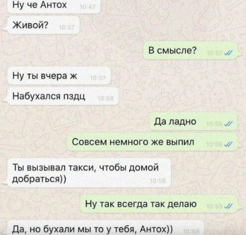 Ну че Антох Живой В смысле Ну ты вчера ж Набухапся пздц да ладно СОВСЕМ НЕМНОГО же ВЫПИП Ты вызывал такси чтобы домой добратьсяп Ну так всегда так делаю да но бухали мы то у тебя Антох и