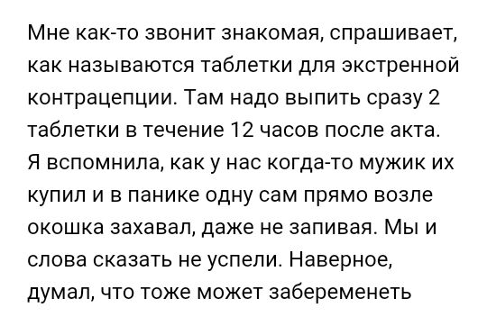 Мне както звонит знакомая спрашивает как называются таблетки для экстренной контрацепции Там надо выпить сразу 2 таблетки в течение 12 часов после акта Я вспомнила как у нас когда то мужик их купил и в панике одну сам прямо возле окошка захавап даже не запивая Мы и слова сказать не успели Наверное думалчто тоже может забеременеть