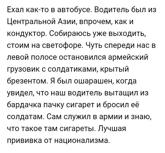 Ехал как то в автобусе Водитель был из Центральной Азии впрочем как и кондуктор Собираюсь уже выходить стоим на светофоре Чуть спереди нас в левой полосе остановился армейский грузовик с сопдатиками крытый брезентом Я был ошарашен когда увидел что наш водитель вытащил из бардачка пачку сигарет и бросил её солдатам Сам служил в армии и знаю что такое там сигареты Лучшая прививка от национализма