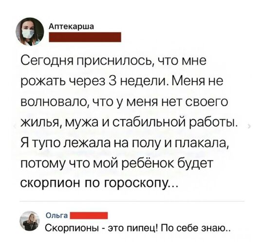 Аптекарша Сегодня приснилось что мне рожать через 3 недели Меня не волновало что у меня нет своего жилья мужа и стабильной работы Я тупо лежала на полу и плакала потому что мой ребёнок будет скорпион по гороскопу Ольга _ Скорпионы это пипец По себе знаю