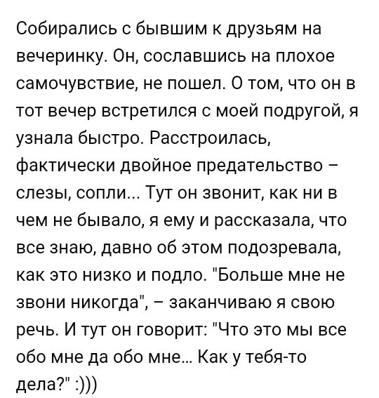 Собирались с бывшим к друзьям на вечеринку Он сославшись на плохое самочувствие не пошел 0 том что он в тот вечер встретился с моей подругой я узнала быстро Расстроилась фактически двойное предательство слезы сопли Тут он звонит как ни в чем не бывало я ему и рассказала что все знаю давно об этом подозревала как это низко и подло Больше мне не звони никогда заканчиваю я свою речь И тут он говорит 