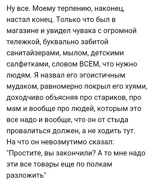 Ну все Моему терпению наконец настал конец Только что был в магазине и увидел чувака с огромной тележкой буквально забитой санитайзерами мылом детскими салфетками словом ВСЕМ что нужно людям Я назвал его эгоистичным мудаком равномерно покрыл его хуями доходчиво объясняя про стариков про мам и вообще про людей которым это все надо и вообще что он от стыда провалиться должен а не ходить тута На что 