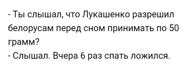 Ты слышалчто Лукашенко разрешил белорусам перед сном принимать по 50 грамм Слышал Вчера 6 раз спать ложился