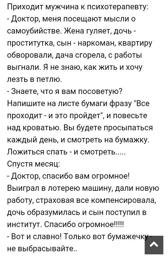 Приходит мужчина к психотерапевту Доктор меня посещают мысли о самоубийстве Жена гуляет дочь проститутка сын наркоман квартиру обворовали дача сгорела с работы выгнали Я не знаю как жить и хочу лезть в петлю Знаете что я вам посоветую Напишите на листе бумаги фразу Все проходит и это пройдет и повесьте над кроватью Вы будете просыпаться каждый день и смотреть на бумажку Ложиться спать и смотреть С
