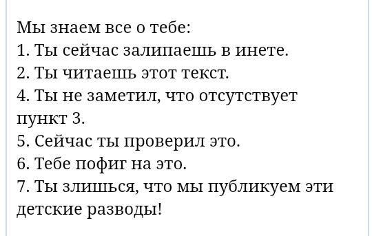 МЫ знаем все о тебе 1 ТЫ сейчас залипаешь в инете 2 ТЫ читаешь этот текст 4 ТЫ не заметил что отсутствует пункт 3 5 Сейчас ты проверил это 6 Тебе пофиг на это 7 Ты злишься что МЫ публикуем эти детские разводы