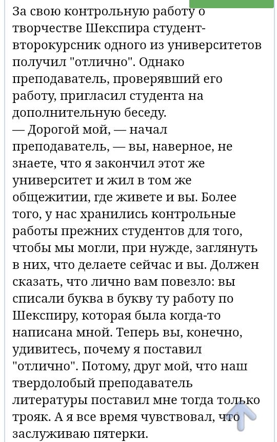 За свою контрольную работу о творчестве Шекспира студент второкурсник одного из университетов получил отлично Однако преподаватель проверявший его работу пригласил студента на дополнительную беседу _ Дорогой мой _ начал преподаватель _ вы наверное не знаете что я закончил этот же университет и жил в том же общежитии где живете и вы Более того у нас хранились контрольные работы прежних студентов дл